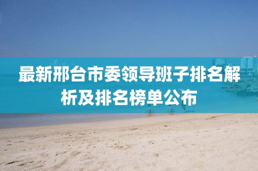 最新邢台市委领导班子排名解析及排名榜单公布