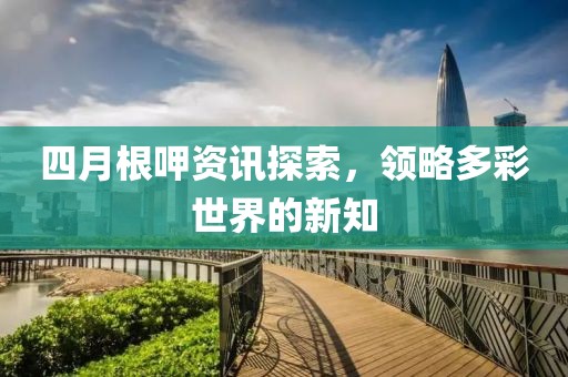 四月根呷资讯探索，领略多彩世界的新知