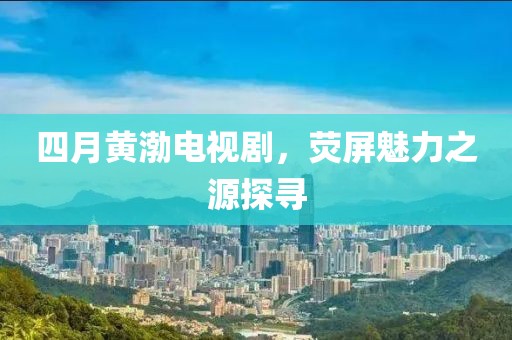 四月黄渤电视剧，荧屏魅力之源探寻