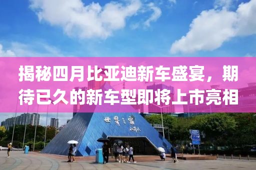 揭秘四月比亚迪新车盛宴，期待已久的新车型即将上市亮相