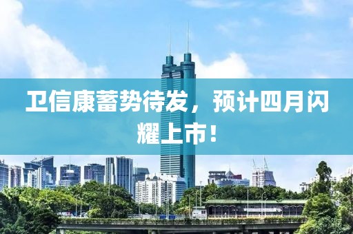 卫信康蓄势待发，预计四月闪耀上市！