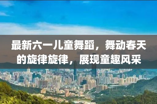 最新六一儿童舞蹈，舞动春天的旋律旋律，展现童趣风采