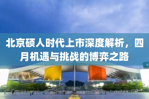 北京硕人时代上市深度解析，四月机遇与挑战的博弈之路