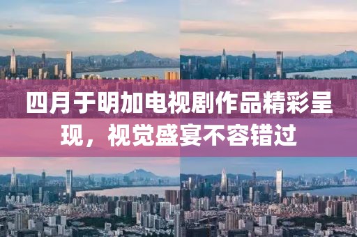四月于明加电视剧作品精彩呈现，视觉盛宴不容错过