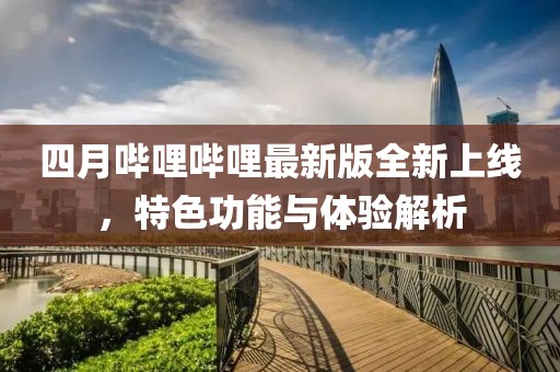 四月哔哩哔哩最新版全新上线，特色功能与体验解析