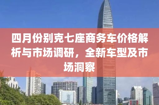 四月份别克七座商务车价格解析与市场调研，全新车型及市场洞察