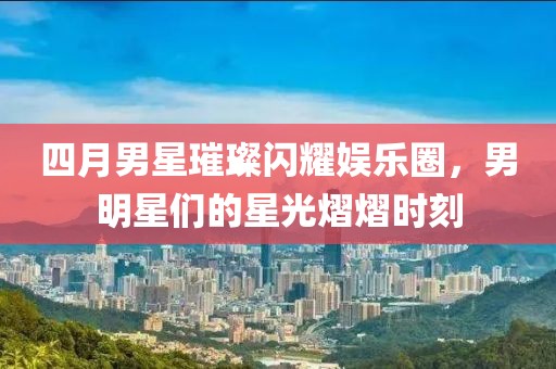 四月男星璀璨闪耀娱乐圈，男明星们的星光熠熠时刻