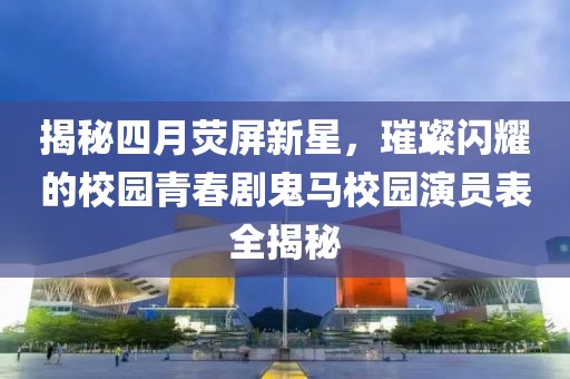 揭秘四月荧屏新星，璀璨闪耀的校园青春剧鬼马校园演员表全揭秘