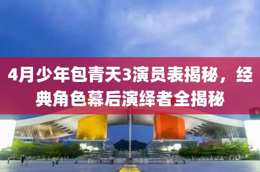 4月少年包青天3演员表揭秘，经典角色幕后演绎者全揭秘