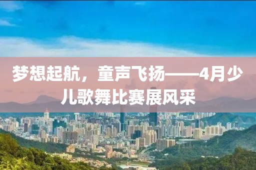 梦想起航，童声飞扬——4月少儿歌舞比赛展风采