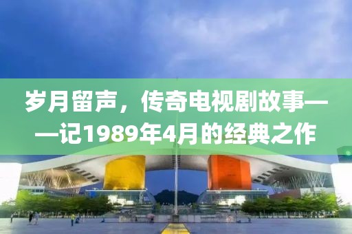 岁月留声，传奇电视剧故事——记1989年4月的经典之作