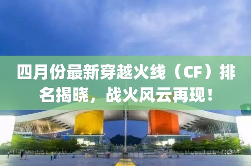 四月份最新穿越火线（CF）排名揭晓，战火风云再现！