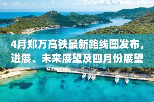 4月郑万高铁最新路线图发布，进展、未来展望及四月份展望