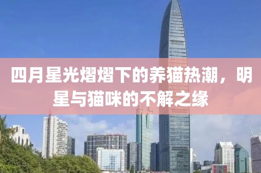 四月星光熠熠下的养猫热潮，明星与猫咪的不解之缘