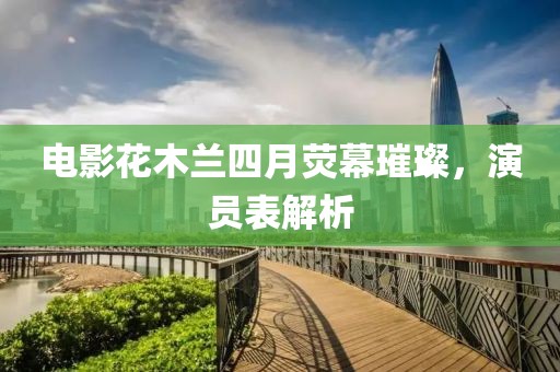 电影花木兰四月荧幕璀璨，演员表解析