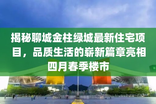 揭秘聊城金柱绿城最新住宅项目，品质生活的崭新篇章亮相四月春季楼市
