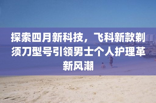 探索四月新科技，飞科新款剃须刀型号引领男士个人护理革新风潮