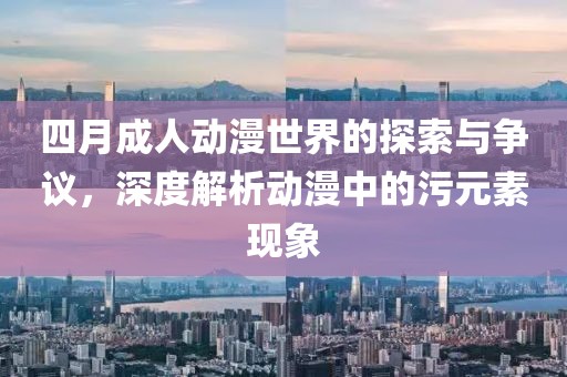 四月成人动漫世界的探索与争议，深度解析动漫中的污元素现象