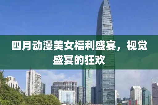 四月动漫美女福利盛宴，视觉盛宴的狂欢