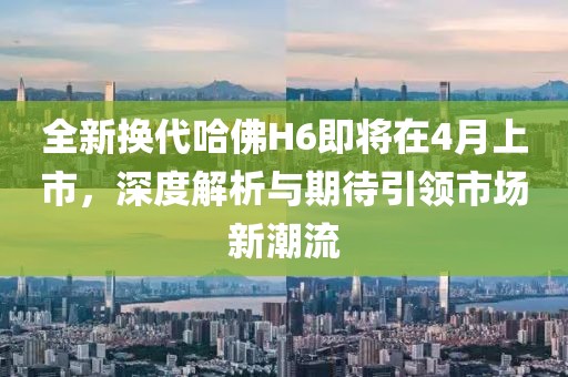 全新换代哈佛H6即将在4月上市，深度解析与期待引领市场新潮流