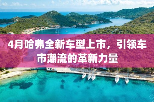 4月哈弗全新车型上市，引领车市潮流的革新力量
