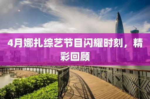 4月娜扎综艺节目闪耀时刻，精彩回顾