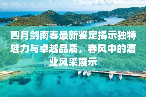 四月剑南春最新鉴定揭示独特魅力与卓越品质，春风中的酒业风采展示