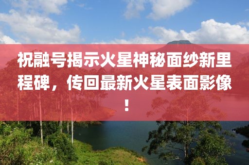 祝融号揭示火星神秘面纱新里程碑，传回最新火星表面影像！