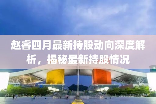 赵睿四月最新持股动向深度解析，揭秘最新持股情况