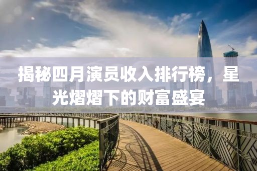 揭秘四月演员收入排行榜，星光熠熠下的财富盛宴