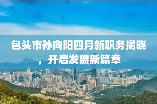 包头市孙向阳四月新职务揭晓，开启发展新篇章