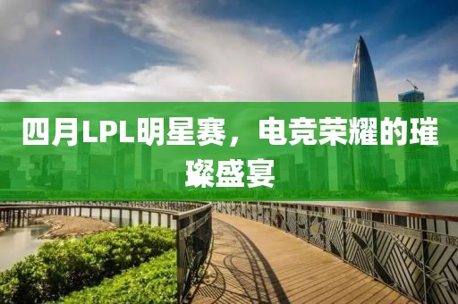 四月LPL明星赛，电竞荣耀的璀璨盛宴