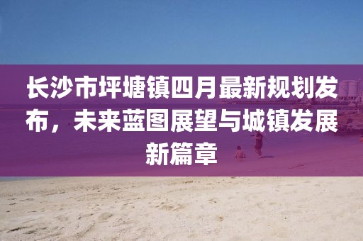 长沙市坪塘镇四月最新规划发布，未来蓝图展望与城镇发展新篇章