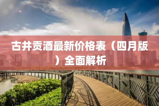 古井贡酒最新价格表（四月版）全面解析