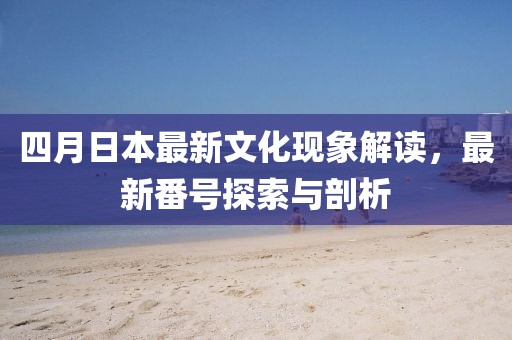 四月日本最新文化现象解读，最新番号探索与剖析