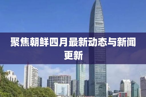 聚焦朝鲜四月最新动态与新闻更新
