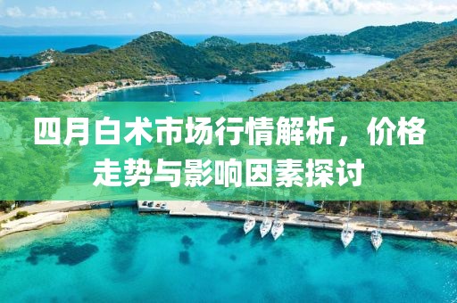 四月白术市场行情解析，价格走势与影响因素探讨