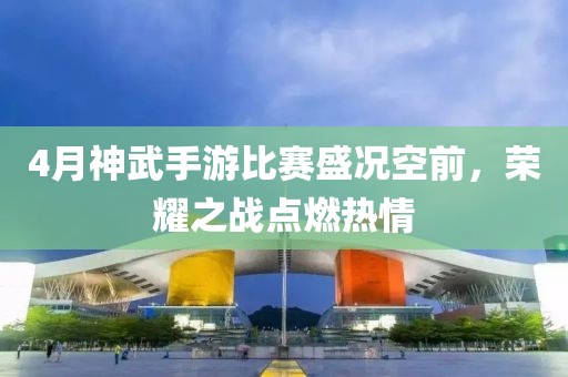 4月神武手游比赛盛况空前，荣耀之战点燃热情