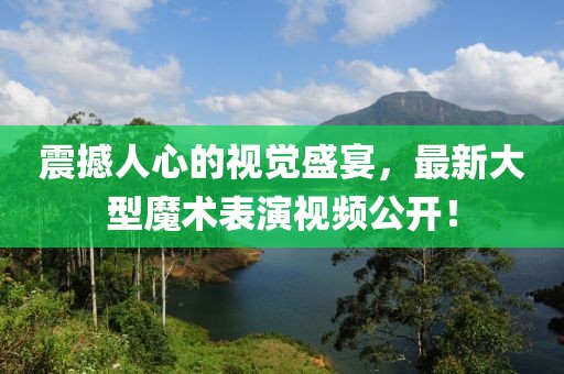 震撼人心的视觉盛宴，最新大型魔术表演视频公开！