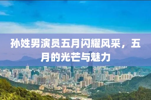 孙姓男演员五月闪耀风采，五月的光芒与魅力