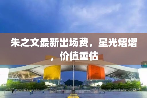 朱之文最新出场费，星光熠熠，价值重估