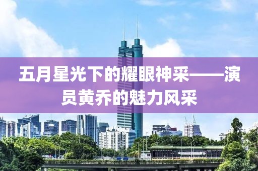 五月星光下的耀眼神采——演员黄乔的魅力风采