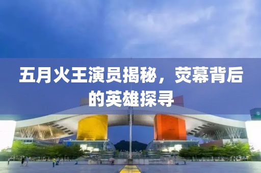 五月火王演员揭秘，荧幕背后的英雄探寻