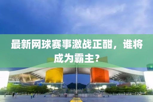 最新网球赛事激战正酣，谁将成为霸主？
