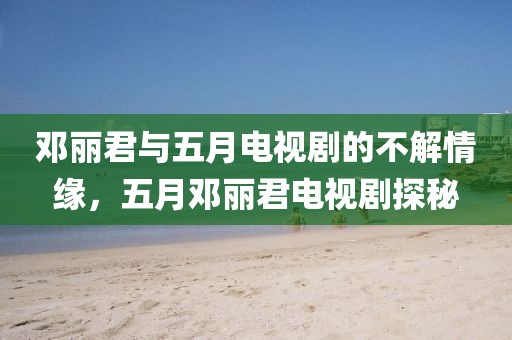 邓丽君与五月电视剧的不解情缘，五月邓丽君电视剧探秘