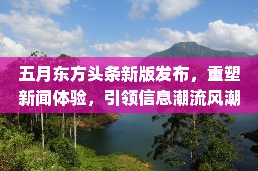五月东方头条新版发布，重塑新闻体验，引领信息潮流风潮