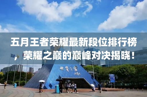 五月王者荣耀最新段位排行榜，荣耀之巅的巅峰对决揭晓！