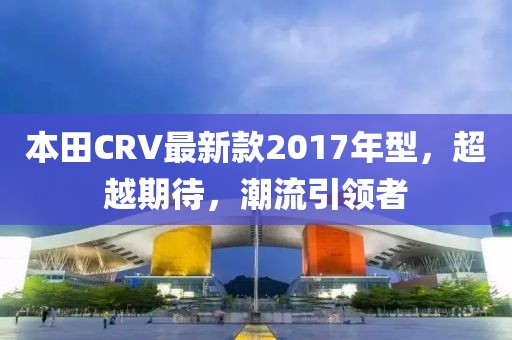 本田CRV最新款2017年型，超越期待，潮流引领者