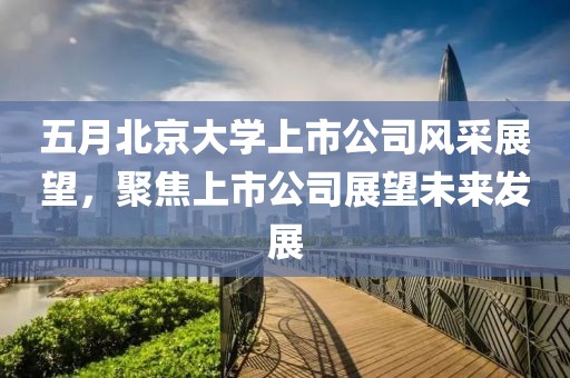五月北京大学上市公司风采展望，聚焦上市公司展望未来发展