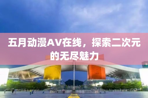 五月动漫AV在线，探索二次元的无尽魅力